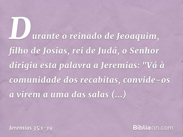 Durante o reinado de Jeoaquim, filho de Josias, rei de Judá, o Senhor dirigiu esta palavra a Jeremias: "Vá à comunidade dos recabitas, convide-os a virem a uma 