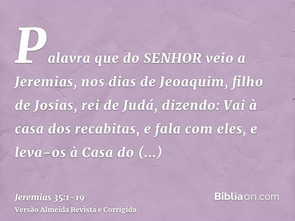 Palavra que do SENHOR veio a Jeremias, nos dias de Jeoaquim, filho de Josias, rei de Judá, dizendo:Vai à casa dos recabitas, e fala com eles, e leva-os à Casa d