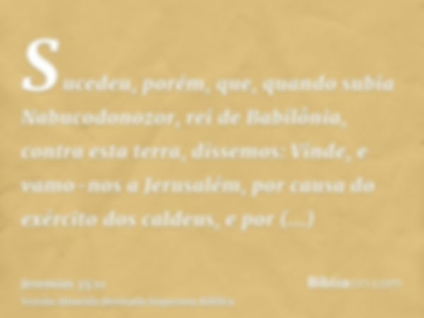 Sucedeu, porém, que, quando subia Nabucodonozor, rei de Babilônia, contra esta terra, dissemos: Vinde, e vamo-nos a Jerusalém, por causa do exército dos caldeus