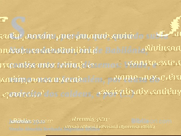 Sucedeu, porém, que, quando subia Nabucodonozor, rei de Babilônia, contra esta terra, dissemos: Vinde, e vamo-nos a Jerusalém, por causa do exército dos caldeus