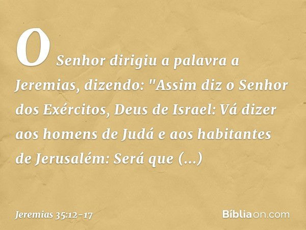 O Senhor dirigiu a palavra a Jeremias, dizendo: "Assim diz o Senhor dos Exércitos, Deus de Israel: Vá dizer aos homens de Judá e aos habitantes de Jerusalém: Se