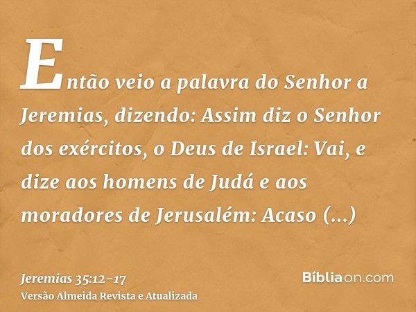 Então veio a palavra do Senhor a Jeremias, dizendo:Assim diz o Senhor dos exércitos, o Deus de Israel: Vai, e dize aos homens de Judá e aos moradores de Jerusal