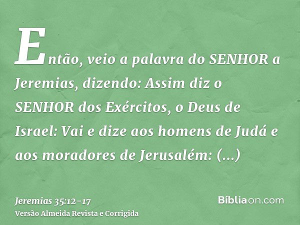 Então, veio a palavra do SENHOR a Jeremias, dizendo:Assim diz o SENHOR dos Exércitos, o Deus de Israel: Vai e dize aos homens de Judá e aos moradores de Jerusal