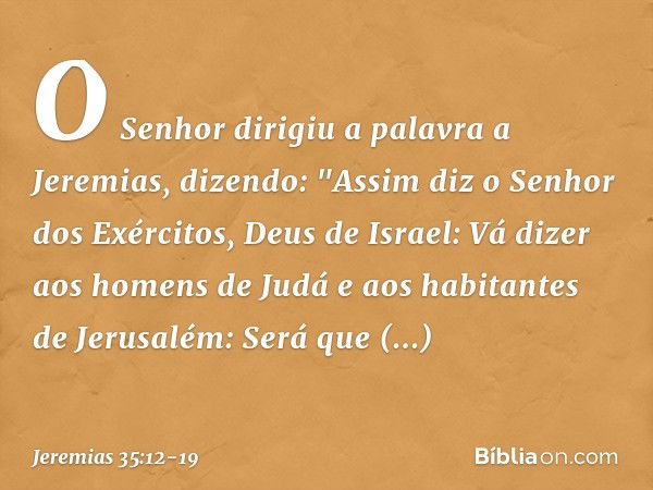 O Senhor dirigiu a palavra a Jeremias, dizendo: "Assim diz o Senhor dos Exércitos, Deus de Israel: Vá dizer aos homens de Judá e aos habitantes de Jerusalém: Se