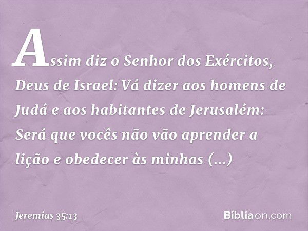 "Assim diz o Senhor dos Exércitos, Deus de Israel: Vá dizer aos homens de Judá e aos habitantes de Jerusalém: Será que vocês não vão aprender a lição e obedecer