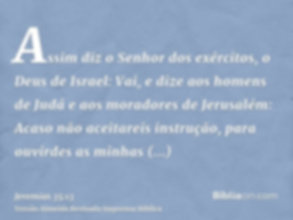 Assim diz o Senhor dos exércitos, o Deus de Israel: Vai, e dize aos homens de Judá e aos moradores de Jerusalém: Acaso não aceitareis instrução, para ouvirdes a