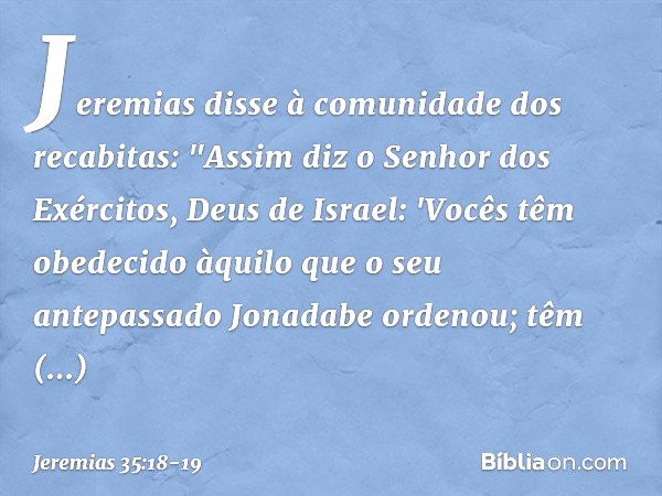 Jeremias disse à comunidade dos recabi­tas: "Assim diz o Senhor dos Exércitos, Deus de Israel: 'Vocês têm obedecido àquilo que o seu antepassado Jonadabe ordeno