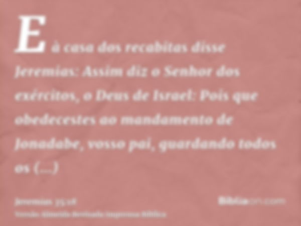 E à casa dos recabitas disse Jeremias: Assim diz o Senhor dos exércitos, o Deus de Israel: Pois que obedecestes ao mandamento de Jonadabe, vosso pai, guardando 