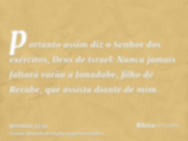 portanto assim diz o Senhor dos exércitos, Deus de tsrael: Nunca jamais faltará varão a Jonadabe, filho de Recabe, que assista diante de mim.