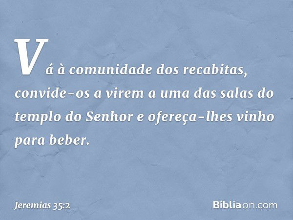 "Vá à comunidade dos recabitas, convide-os a virem a uma das salas do templo do Senhor e ofereça-lhes vinho para beber". -- Jeremias 35:2