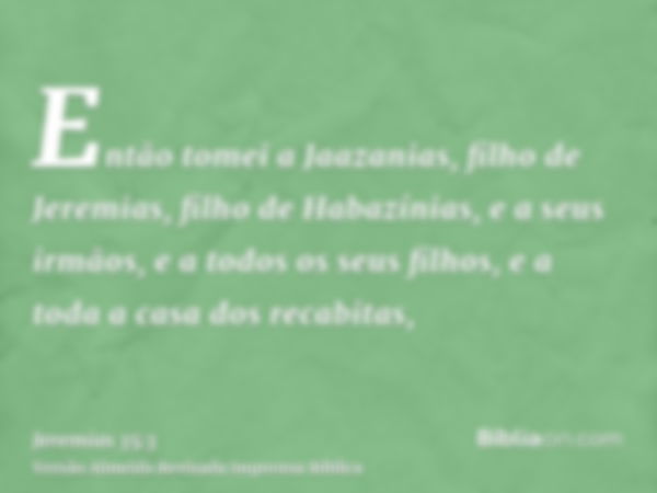 Então tomei a Jaazanias, filho de Jeremias, filho de Habazínias, e a seus irmãos, e a todos os seus filhos, e a toda a casa dos recabitas,