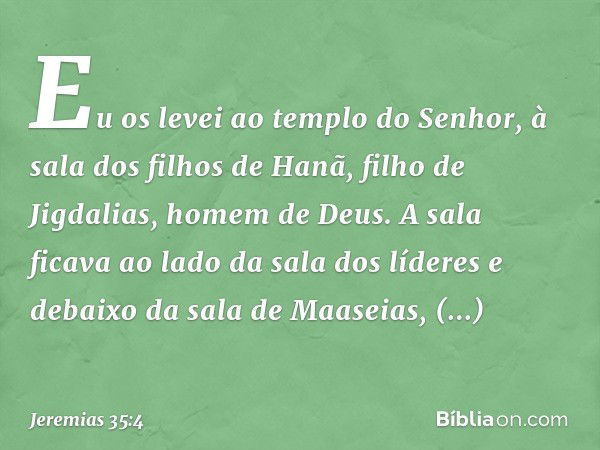 Eu os levei ao templo do Senhor, à sala dos filhos de Hanã, filho de Jigdalias, homem de Deus. A sala ficava ao lado da sala dos líderes e debaixo da sala de Ma