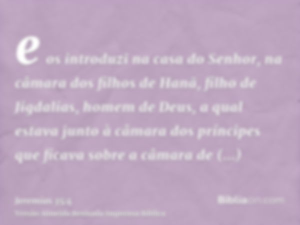 e os introduzi na casa do Senhor, na câmara dos filhos de Hanã, filho de Jigdalias, homem de Deus, a qual estava junto à câmara dos príncipes que ficava sobre a