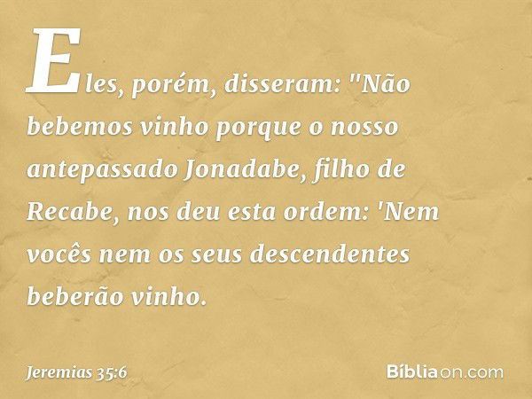 Eles, porém, disseram: "Não bebemos vinho porque o nosso antepassado Jonadabe, filho de Recabe, nos deu esta ordem: 'Nem vocês nem os seus descendentes beberão 