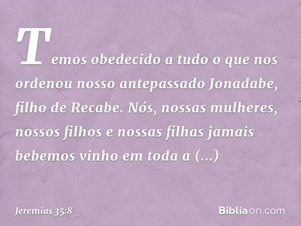 Temos obedecido a tudo o que nos ordenou nosso antepassado Jonadabe, filho de Recabe. Nós, nossas mulheres, nossos filhos e nossas filhas jamais bebemos vinho e