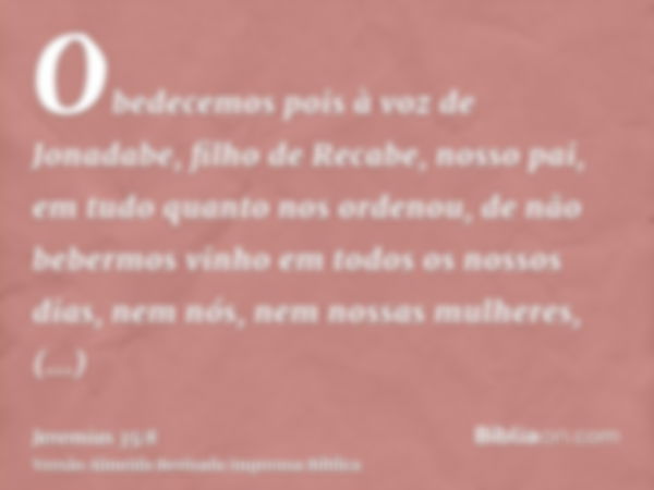 Obedecemos pois à voz de Jonadabe, filho de Recabe, nosso pai, em tudo quanto nos ordenou, de não bebermos vinho em todos os nossos dias, nem nós, nem nossas mu