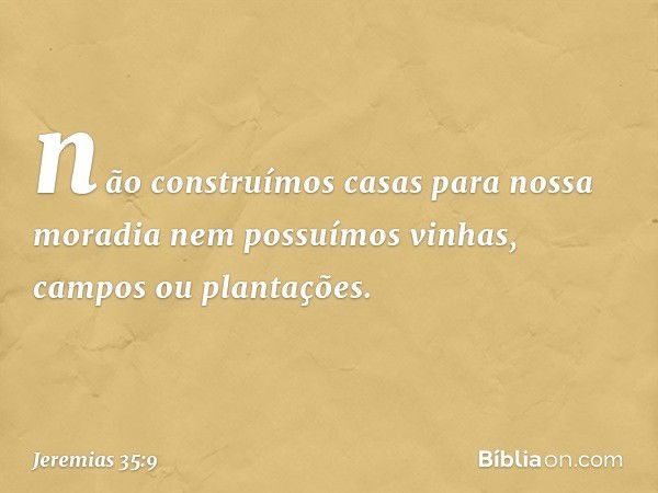 não construímos casas para nossa moradia nem possuímos vinhas, campos ou plantações. -- Jeremias 35:9