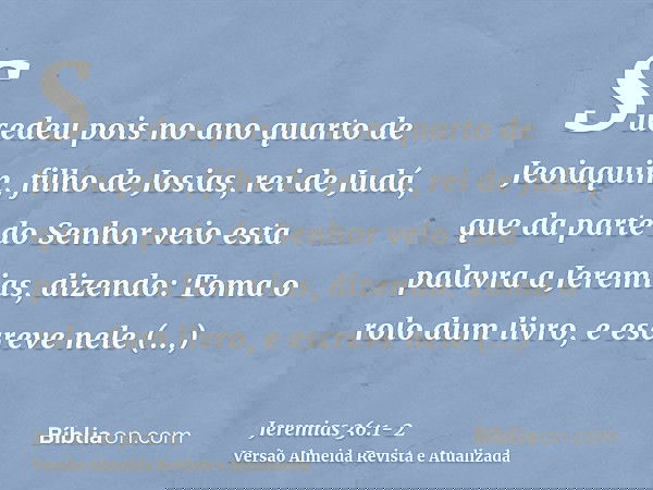 Sucedeu pois no ano quarto de Jeoiaquim, filho de Josias, rei de Judá, que da parte do Senhor veio esta palavra a Jeremias, dizendo:Toma o rolo dum livro, e esc