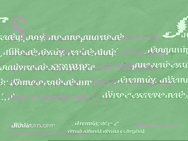 Sucedeu, pois, no ano quarto de Jeoaquim, filho de Josias, rei de Judá, que veio esta palavra do SENHOR a Jeremias, dizendo:Toma o rolo de um livro e escreve ne