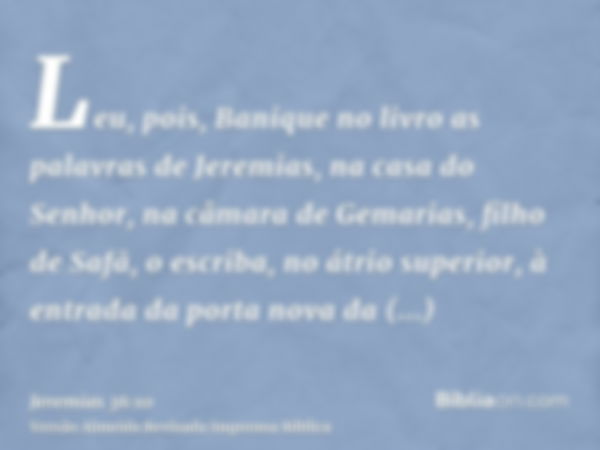 Leu, pois, Banique no livro as palavras de Jeremias, na casa do Senhor, na câmara de Gemarias, filho de Safã, o escriba, no átrio superior, à entrada da porta n