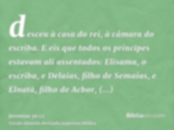 desceu à casa do rei, à câmara do escriba. E eis que todos os príncipes estavam ali assentados: Elisama, o escriba, e Delaías, filho de Semaías, e Elnatã, filho