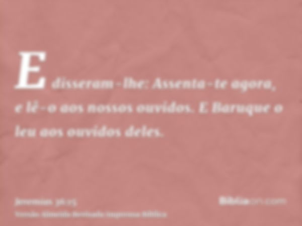 E disseram-lhe: Assenta-te agora, e lê-o aos nossos ouvidos. E Baruque o leu aos ouvidos deles.