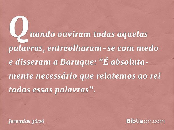 Quando ouviram todas aquelas palavras, entreolharam-se com medo e disseram a Baruque: "É absoluta­mente necessário que relatemos ao rei todas essas palavras". -