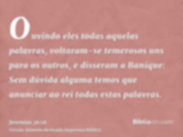 Ouvindo eles todas aquelas palavras, voltaram-se temerosos uns para os outros, e disseram a Banique: Sem dúvida alguma temos que anunciar ao rei todas estas pal