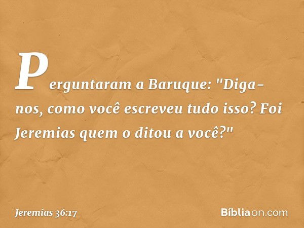 Perguntaram a Baruque: "Diga-nos, como você escreveu tudo isso? Foi Jeremias quem o ditou a você?" -- Jeremias 36:17