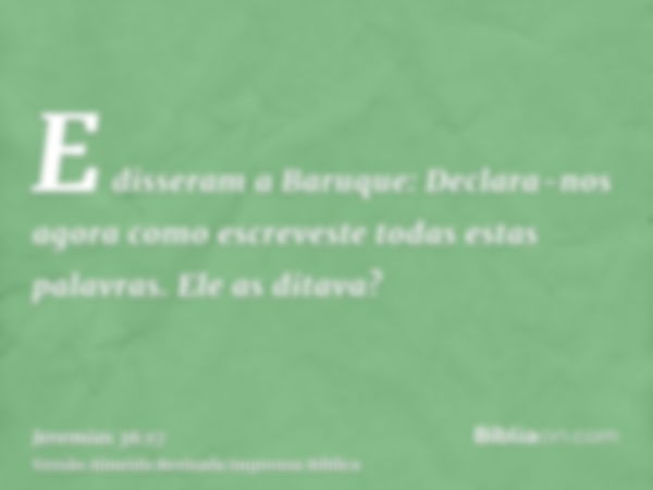 E disseram a Baruque: Declara-nos agora como escreveste todas estas palavras. Ele as ditava?