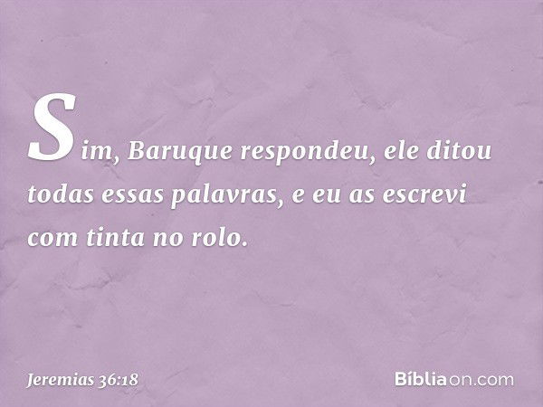 "Sim", Baruque respondeu, "ele ditou todas essas palavras, e eu as escrevi com tinta no rolo." -- Jeremias 36:18