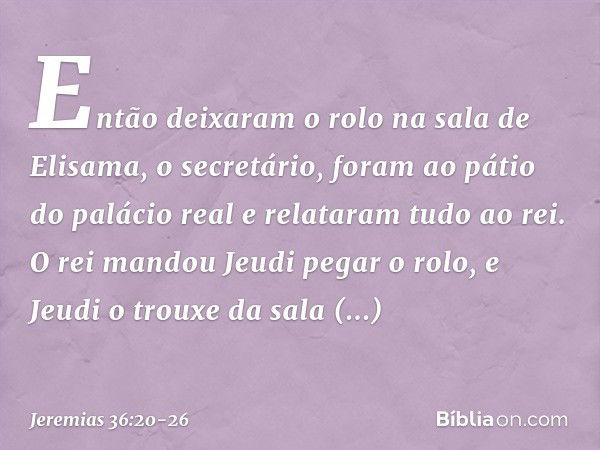 Então deixaram o rolo na sala de Elisama, o secretário, foram ao pátio do palácio real e relataram tudo ao rei. O rei mandou Jeudi pegar o rolo, e Jeudi o troux