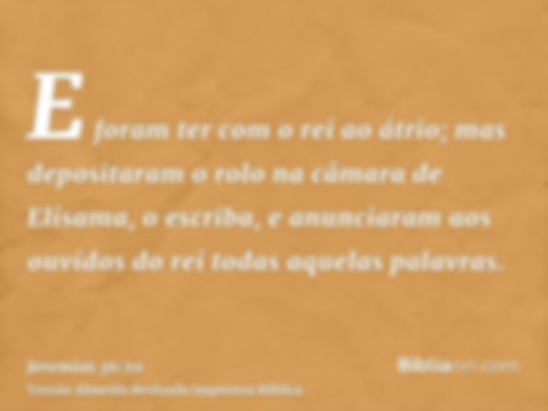 E foram ter com o rei ao átrio; mas depositaram o rolo na câmara de Elisama, o escriba, e anunciaram aos ouvidos do rei todas aquelas palavras.