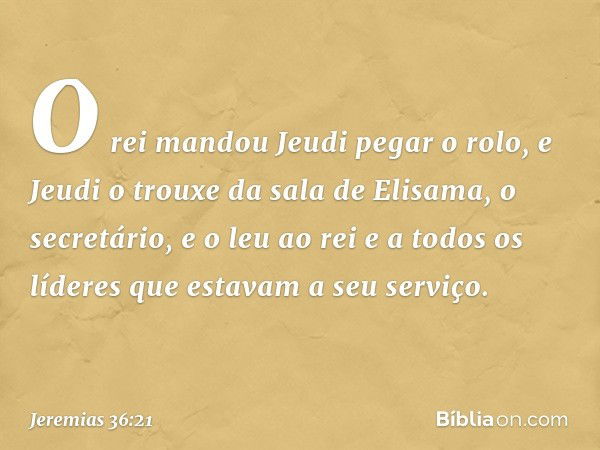 O rei mandou Jeudi pegar o rolo, e Jeudi o trouxe da sala de Elisama, o secretário, e o leu ao rei e a todos os líderes que estavam a seu serviço. -- Jeremias 3