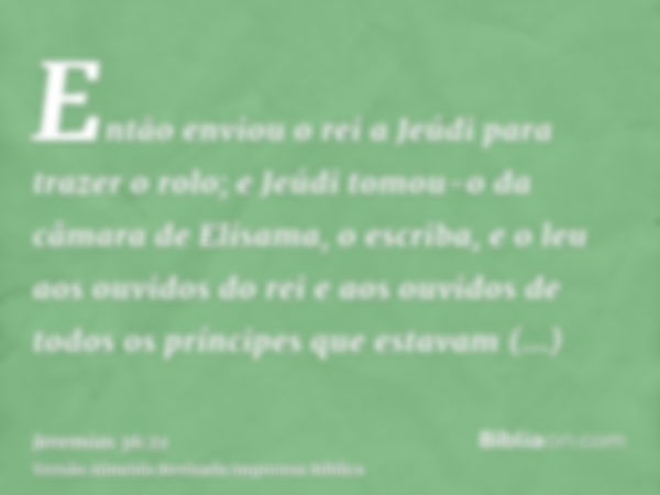 Então enviou o rei a Jeúdi para trazer o rolo; e Jeúdi tomou-o da câmara de Elisama, o escriba, e o leu aos ouvidos do rei e aos ouvidos de todos os príncipes q