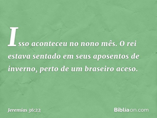 Isso aconteceu no nono mês. O rei estava sentado em seus aposentos de inverno, perto de um braseiro aceso. -- Jeremias 36:22