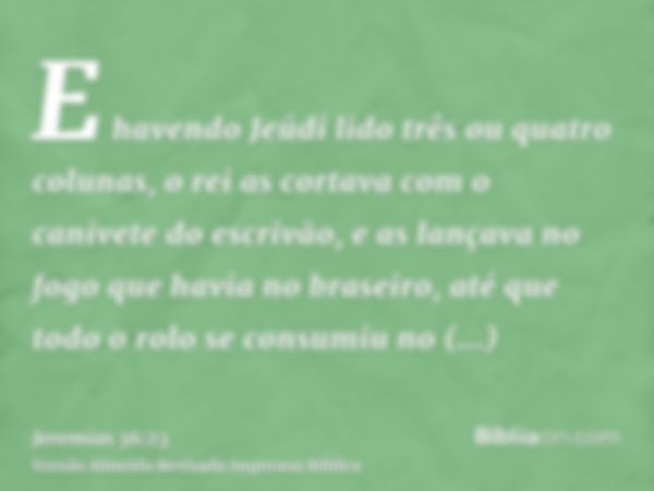 E havendo Jeúdi lido três ou quatro colunas, o rei as cortava com o canivete do escrivão, e as lançava no fogo que havia no braseiro, até que todo o rolo se con