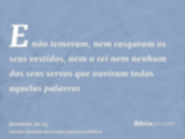 E não temeram, nem rasgaram os seus vestidos, nem o rei nem nenhum dos seus servos que ouviram todas aquelas palavras