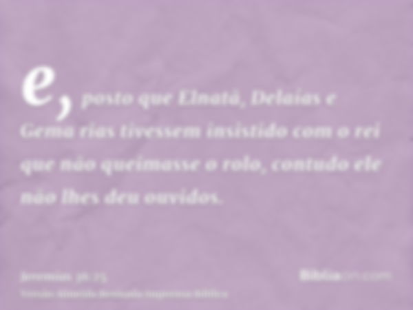 e, posto que Elnatã, Delaías e Gema rias tivessem insistido com o rei que não queimasse o rolo, contudo ele não lhes deu ouvidos.