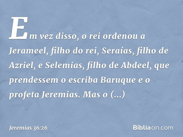 Em vez disso, o rei ordenou a Jerameel, filho do rei, Seraías, filho de Azriel, e Selemias, filho de Abdeel, que prendessem o escriba Baruque e o profeta Jeremi