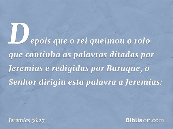 Depois que o rei queimou o rolo que continha as palavras ditadas por Jeremias e redigidas por Baru­que, o Senhor dirigiu esta palavra a Jeremias: -- Jeremias 36