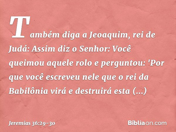 Tam­bém diga a Jeoaquim, rei de Judá: Assim diz o Senhor: Você queimou aquele rolo e perguntou: 'Por que você escreveu nele que o rei da Babilônia virá e destru