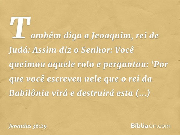 Tam­bém diga a Jeoaquim, rei de Judá: Assim diz o Senhor: Você queimou aquele rolo e perguntou: 'Por que você escreveu nele que o rei da Babilônia virá e destru