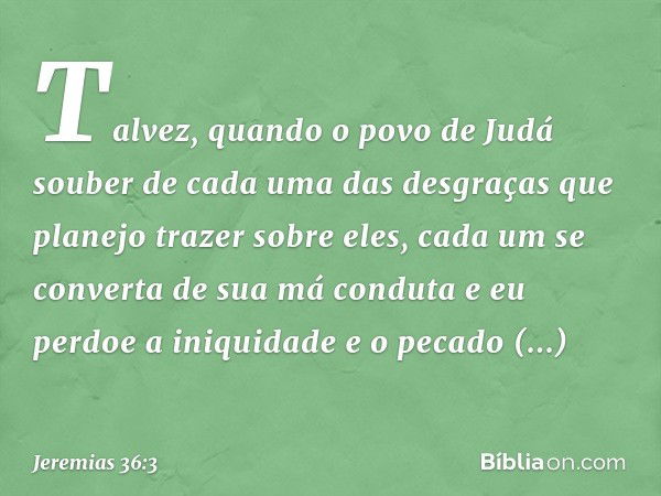 Talvez, quando o povo de Judá souber de cada uma das desgra­ças que planejo trazer sobre eles, cada um se converta de sua má conduta e eu perdoe a iniquidade e 