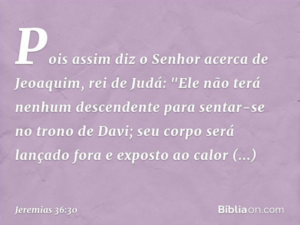 Pois assim diz o Senhor acerca de Jeoaquim, rei de Judá: "Ele não terá nenhum descendente para sentar-se no trono de Davi; seu corpo será lançado fora e exposto