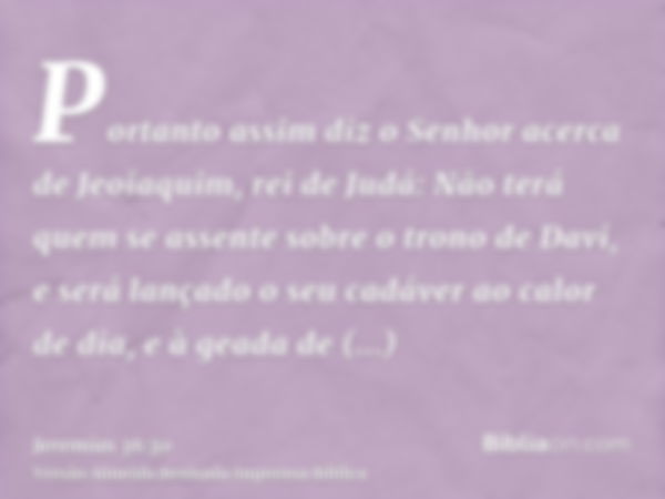 Portanto assim diz o Senhor acerca de Jeoiaquim, rei de Judá: Não terá quem se assente sobre o trono de Davi, e será lançado o seu cadáver ao calor de dia, e à 