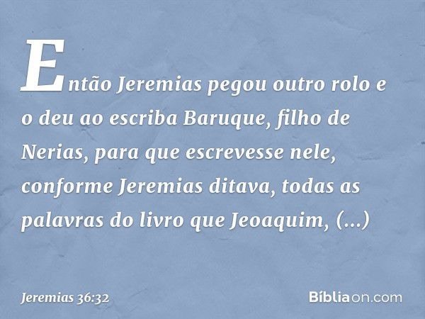 Então Jeremias pegou outro rolo e o deu ao escriba Baruque, filho de Nerias, para que escrevesse nele, conforme Jeremias ditava, todas as palavras do livro que 