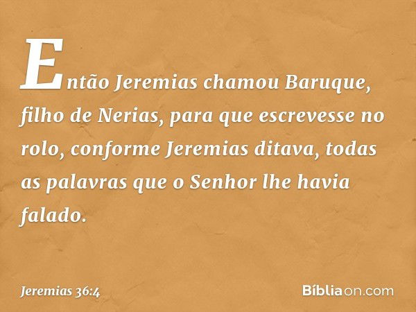 Então Jeremias chamou Baruque, filho de Nerias, para que escrevesse no rolo, confor­me Jeremias ditava, todas as palavras que o Senhor lhe havia falado. -- Jere