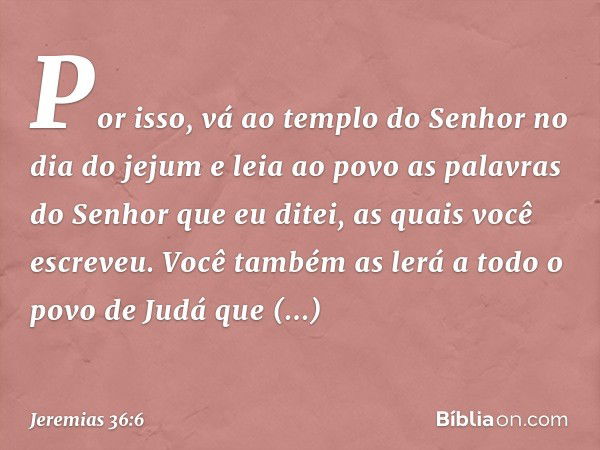 Por isso, vá ao templo do Senhor no dia do jejum e leia ao povo as palavras do Senhor que eu ditei, as quais você escreveu. Você também as lerá a todo o povo de