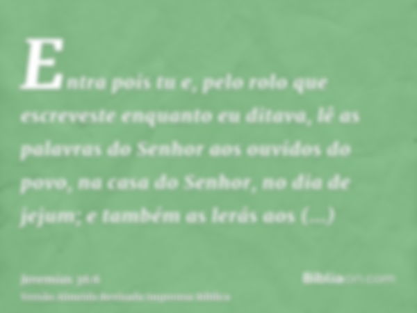 Entra pois tu e, pelo rolo que escreveste enquanto eu ditava, lê as palavras do Senhor aos ouvidos do povo, na casa do Senhor, no dia de jejum; e também as lerá